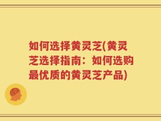 如何选择黄灵芝(黄灵芝选择指南：如何选购最优质的黄灵芝产品)