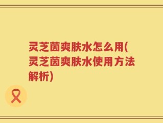 灵芝茵爽肤水怎么用(灵芝茵爽肤水使用方法解析)