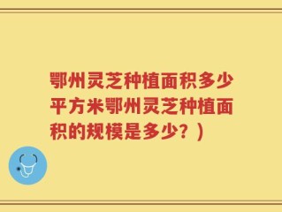 鄂州灵芝种植面积多少平方米鄂州灵芝种植面积的规模是多少？)