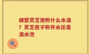 破壁灵芝孢粉什么水温？灵芝孢子粉开水还是温水泡