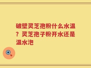 破壁灵芝孢粉什么水温？灵芝孢子粉开水还是温水泡