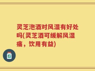灵芝泡酒对风湿有好处吗(灵芝酒可缓解风湿痛，饮用有益)