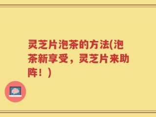灵芝片泡茶的方法(泡茶新享受，灵芝片来助阵！)