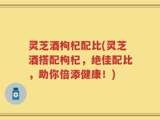 灵芝酒枸杞配比(灵芝酒搭配枸杞，绝佳配比，助你倍添健康！)