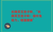 长庚灵芝孢子粉_“长庚灵芝孢子粉：提升免疫力，增强健康”