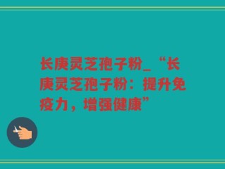 长庚灵芝孢子粉_“长庚灵芝孢子粉：提升免疫力，增强健康”