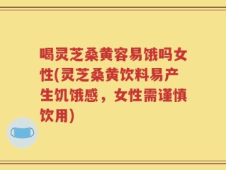 喝灵芝桑黄容易饿吗女性(灵芝桑黄饮料易产生饥饿感，女性需谨慎饮用)