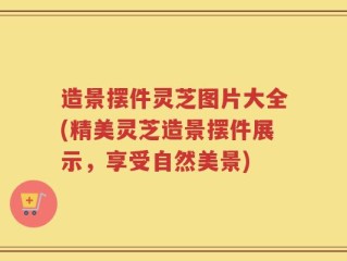 造景摆件灵芝图片大全(精美灵芝造景摆件展示，享受自然美景)