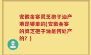 安徽金寨灵芝孢子油产地是哪里的(安徽金寨的灵芝孢子油是何处产的？)