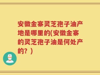 安徽金寨灵芝孢子油产地是哪里的(安徽金寨的灵芝孢子油是何处产的？)