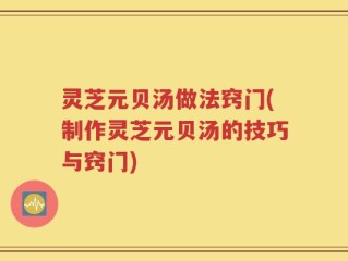 灵芝元贝汤做法窍门(制作灵芝元贝汤的技巧与窍门)