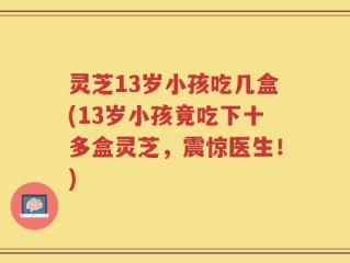 灵芝13岁小孩吃几盒(13岁小孩竟吃下十多盒灵芝，震惊医生！)