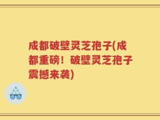 成都破壁灵芝孢子(成都重磅！破壁灵芝孢子震撼来袭)