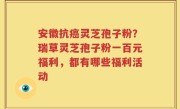 安徽抗癌灵芝孢子粉？瑞草灵芝孢子粉一百元福利，都有哪些福利活动