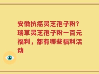 安徽抗癌灵芝孢子粉？瑞草灵芝孢子粉一百元福利，都有哪些福利活动
