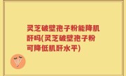 灵芝破壁孢子粉能降肌酐吗(灵芝破壁孢子粉可降低肌酐水平)