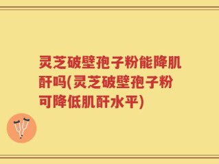 灵芝破壁孢子粉能降肌酐吗(灵芝破壁孢子粉可降低肌酐水平)