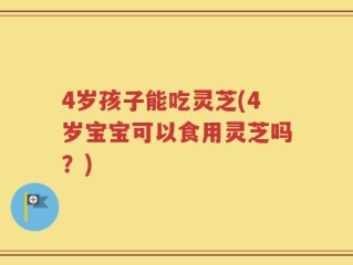4岁孩子能吃灵芝(4岁宝宝可以食用灵芝吗？)