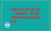 大哥来了吃灵芝孢子粉_“大哥推荐：灵芝孢子粉的神奇功效与食用方法”