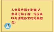 人参灵芝蝎子泡酒(人参灵芝蝎子酒：传统风味与健康养生的完美融合)