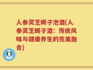 人参灵芝蝎子泡酒(人参灵芝蝎子酒：传统风味与健康养生的完美融合)