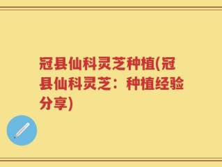 冠县仙科灵芝种植(冠县仙科灵芝：种植经验分享)