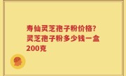 寿仙灵芝孢子粉价格？灵芝孢子粉多少钱一盒200克
