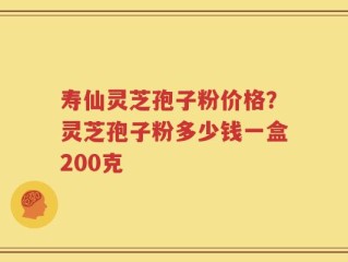 寿仙灵芝孢子粉价格？灵芝孢子粉多少钱一盒200克