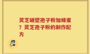 灵芝破壁孢子粉加蜂蜜？灵芝孢子粉的制作配方