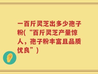 一百斤灵芝出多少孢子粉(“百斤灵芝产量惊人，孢子粉丰富且品质优良”)