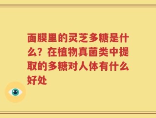 面膜里的灵芝多糖是什么？在植物真菌类中提取的多糖对人体有什么好处