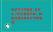 灵芝孢子粉联用_灵芝孢子粉的联合应用：探索其潜在益处与注意事项)