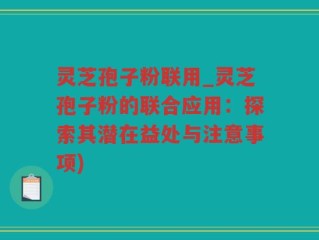 灵芝孢子粉联用_灵芝孢子粉的联合应用：探索其潜在益处与注意事项)