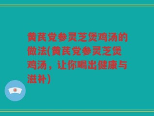 黄芪党参灵芝煲鸡汤的做法(黄芪党参灵芝煲鸡汤，让你喝出健康与滋补)