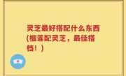 灵芝最好搭配什么东西(榴莲配灵芝，最佳搭档！)