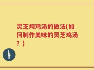 灵芝炖鸡汤的做法(如何制作美味的灵芝鸡汤？)