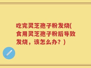 吃完灵芝孢子粉发烧(食用灵芝孢子粉后导致发烧，该怎么办？)