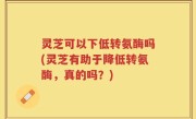 灵芝可以下低转氨酶吗(灵芝有助于降低转氨酶，真的吗？)