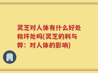 灵芝对人体有什么好处和坏处吗(灵芝的利与弊：对人体的影响)