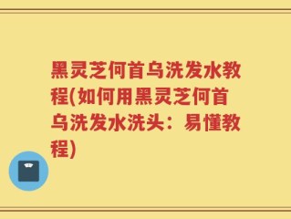黑灵芝何首乌洗发水教程(如何用黑灵芝何首乌洗发水洗头：易懂教程)