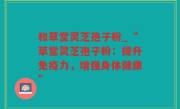 和草堂灵芝孢子粉_“草堂灵芝孢子粉：提升免疫力，增强身体健康”