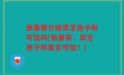张春荣介绍灵芝孢子粉可信吗(张春荣：灵芝孢子粉是否可信？)