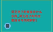 灵芝孢子粉里面有什么东西_灵芝孢子粉的主要成分与功效解析)