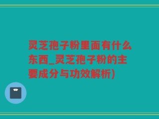 灵芝孢子粉里面有什么东西_灵芝孢子粉的主要成分与功效解析)