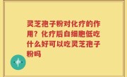 灵芝孢子粉对化疗的作用？化疗后白细胞低吃什么好可以吃灵芝孢子粉吗