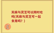 天麻与灵芝可以同时吃吗(天麻与灵芝可一起食用吗？)