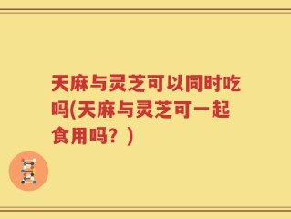 天麻与灵芝可以同时吃吗(天麻与灵芝可一起食用吗？)