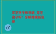 灵芝孢子粉牙龈_灵芝孢子粉：牙龈健康新选择