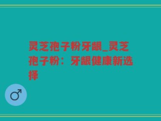 灵芝孢子粉牙龈_灵芝孢子粉：牙龈健康新选择