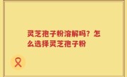 灵芝孢子粉溶解吗？怎么选择灵芝孢子粉